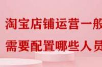 淘寶店鋪運營一般需要配置哪些人員嗎？
