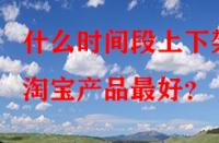 什么時間段上下架淘寶產(chǎn)品最好？