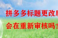 拼多多標題更改后會在重新審核嗎？